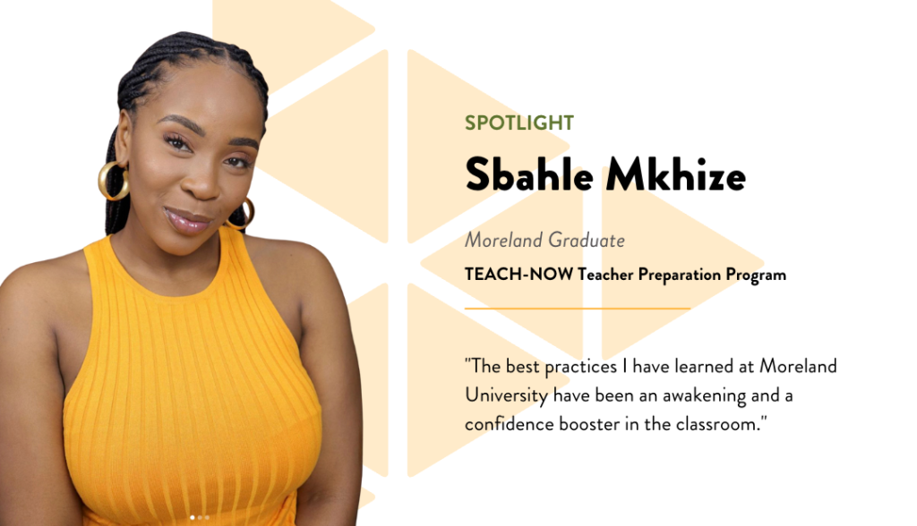 Spotlight - Sbahle Mkhize - Moreland Graduate - TEACH-NOW Teacher Preperation Program - Quote: The best practices I have learned at Moreland University have been an awakening and a confidence booster in the classroom.